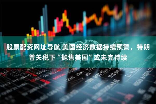 股票配资网址导航 美国经济数据持续预警，特朗普关税下“抛售美国”或未完待续