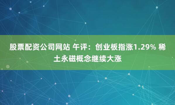 股票配资公司网站 午评：创业板指涨1.29% 稀土永磁概念继续大涨