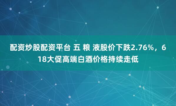 配资炒股配资平台 五 粮 液股价下跌2.76%，618大促高端白酒价格持续走低