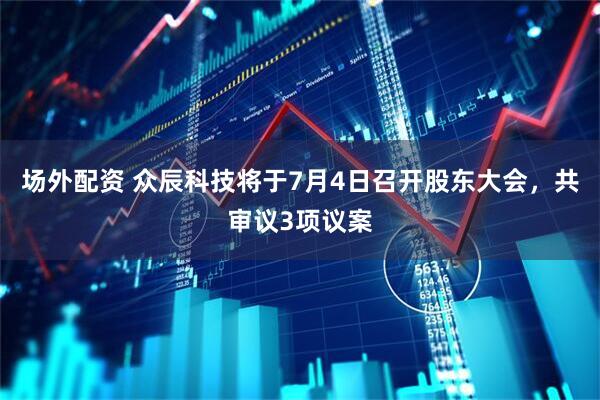 场外配资 众辰科技将于7月4日召开股东大会，共审议3项议案