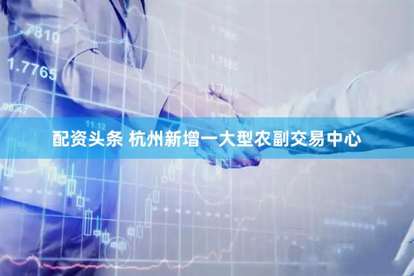配资头条 杭州新增一大型农副交易中心