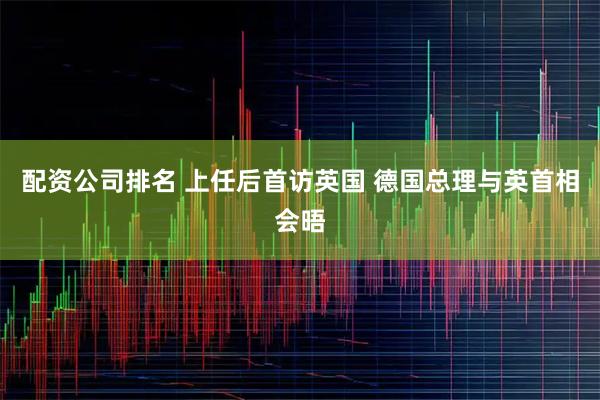 配资公司排名 上任后首访英国 德国总理与英首相会晤