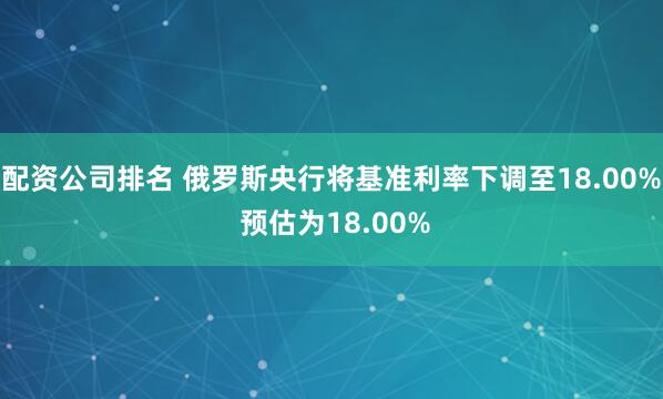 配资公司排名 俄罗斯央行将基准利率下调至18.00% 预估为18.00%