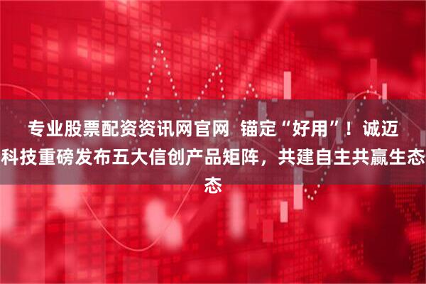 专业股票配资资讯网官网  锚定“好用”！诚迈科技重磅发布五大信创产品矩阵，共建自主共赢生态