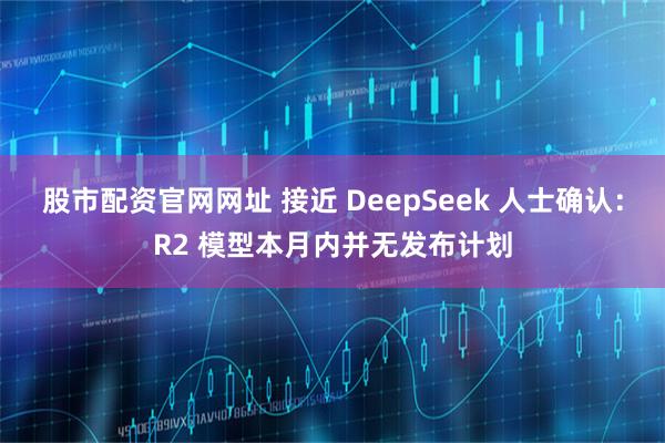 股市配资官网网址 接近 DeepSeek 人士确认：R2 模型本月内并无发布计划