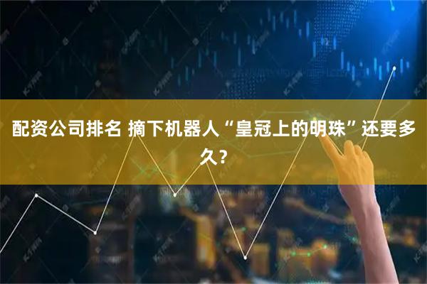 配资公司排名 摘下机器人“皇冠上的明珠”还要多久？