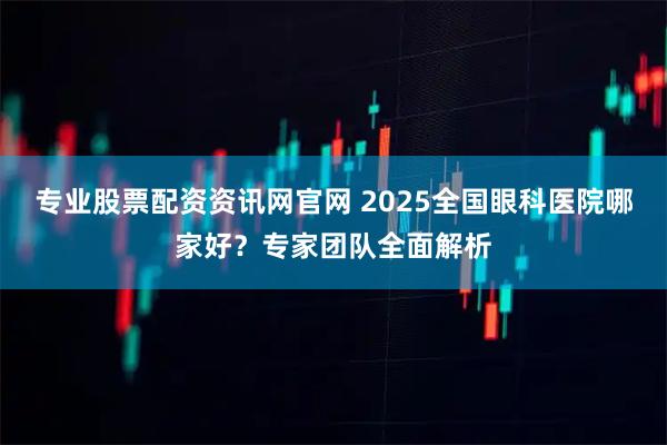专业股票配资资讯网官网 2025全国眼科医院哪家好？专家团队全面解析