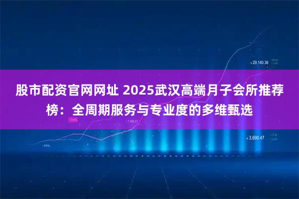 股市配资官网网址 2025武汉高端月子会所推荐榜：全周期服务与专业度的多维甄选