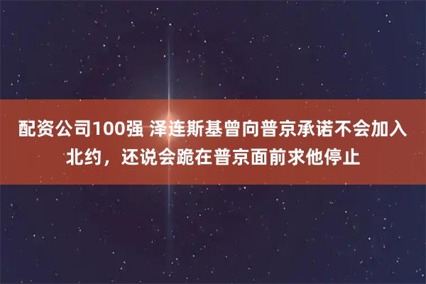 配资公司100强 泽连斯基曾向普京承诺不会加入北约，还说会跪在普京面前求他停止