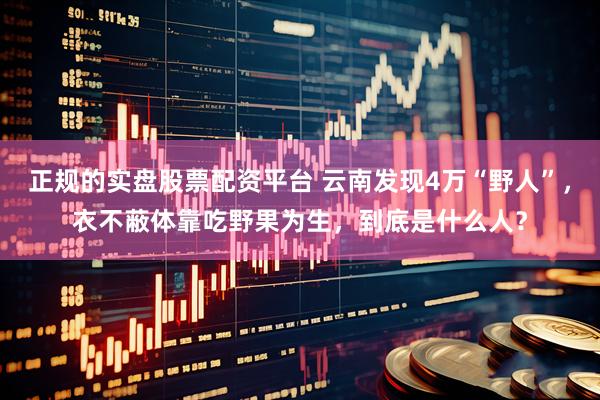 正规的实盘股票配资平台 云南发现4万“野人”，衣不蔽体靠吃野果为生，到底是什么人？