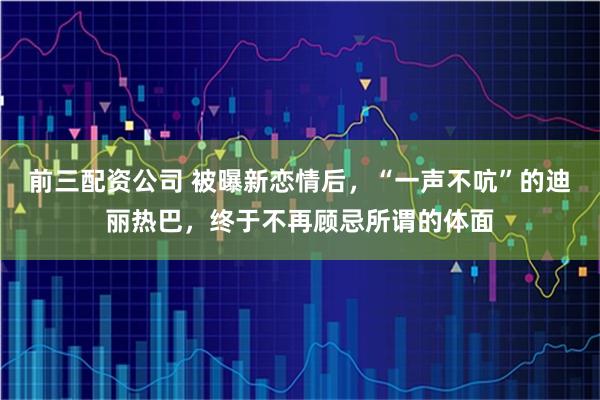 前三配资公司 被曝新恋情后，“一声不吭”的迪丽热巴，终于不再顾忌所谓的体面
